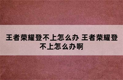 王者荣耀登不上怎么办 王者荣耀登不上怎么办啊